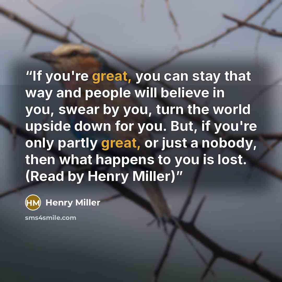 “If you're great, you can stay that way and people will believe in you, swear by you, turn the world upside down for you. But, if you're only partly great, or just a nobody, then what happens to you is lost. (Read by Henry Miller)” quote by Henry Miller