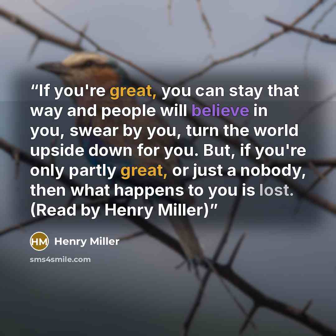 “If you're great, you can stay that way and people will believe in you, swear by you, turn the world upside down for you. But, if you're only partly great, or just a nobody, then what happens to you is lost. (Read by Henry Miller)” quote by Henry Miller