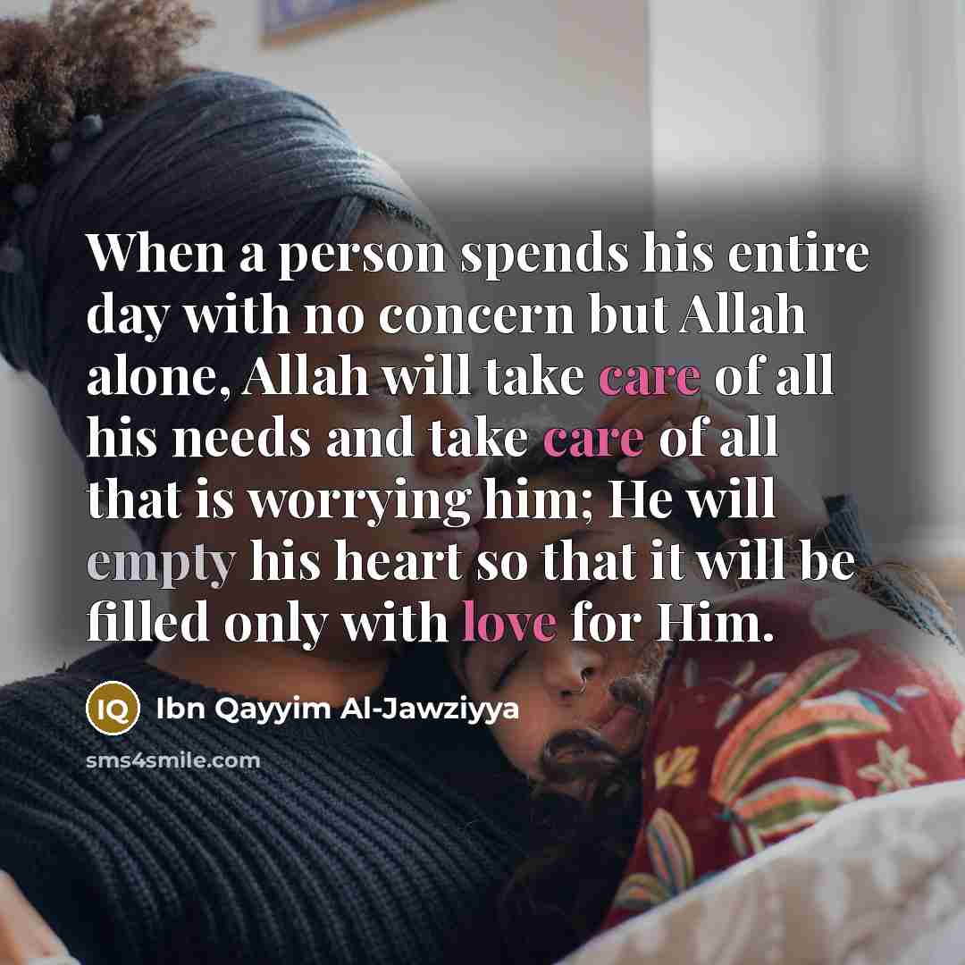 “When a person spends his entire day with no concern but Allah alone, Allah will take care of all his needs and take care of all that is worrying him; He will empty his heart so that it will be filled only with love for Him.” quote by Ibn Qayyim Al-Jawziyya