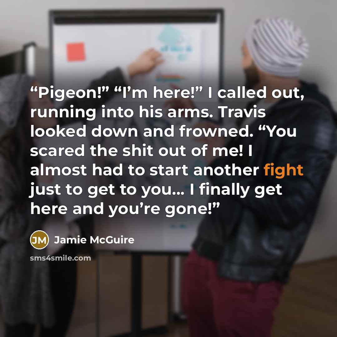 “Pigeon!” “I’m here!” I called out, running into his arms. Travis looked down and frowned. “You scared the shit out of me! I almost had to start another fight just to get to you… I finally get here and you’re gone!” quote by Jamie McGuire
