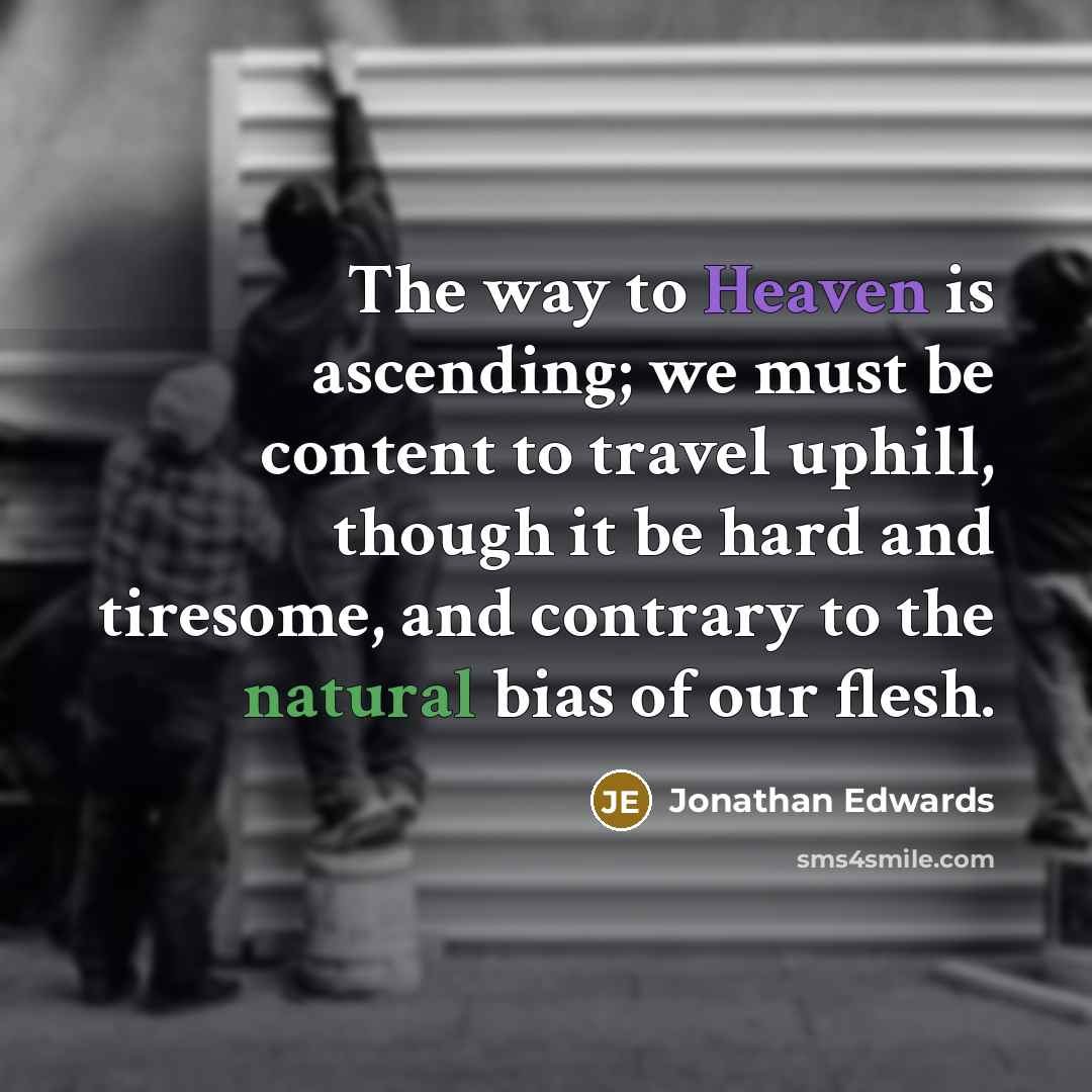 “The way to Heaven is ascending; we must be content to travel uphill, though it be hard and tiresome, and contrary to the natural bias of our flesh.” quote by Jonathan Edwards