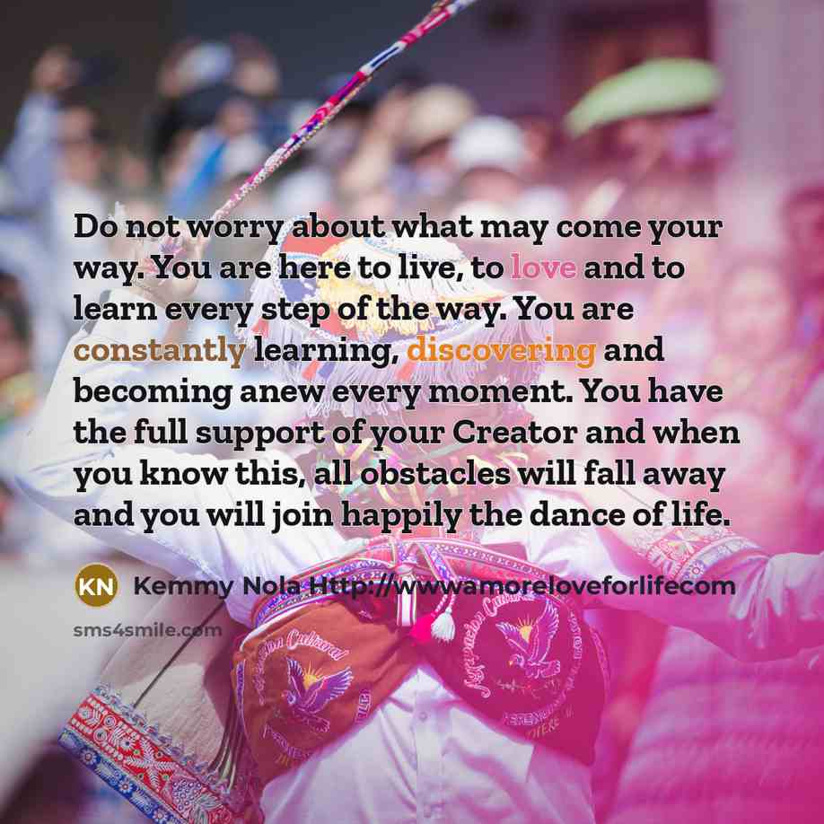 “Do not worry about what may come your way. You are here to live, to love and to learn every step of the way. You are constantly learning, discovering and becoming anew every moment. You have the full support of your Creator and when you know this, all obstacles will fall away and you will join…” quote by Kemmy Nola Http://wwwamoreloveforlifecom