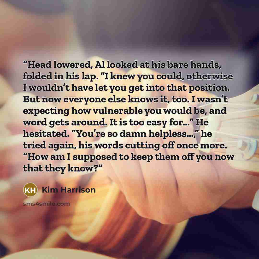 “Head lowered, Al looked at his bare hands, folded in his lap. “I knew you could, otherwise I wouldn’t have let you get into that position. But now everyone else knows it, too. I wasn’t expecting how vulnerable you would be, and word gets around. It is too easy for…” He hesitated. “You’re so damn…” quote by Kim Harrison