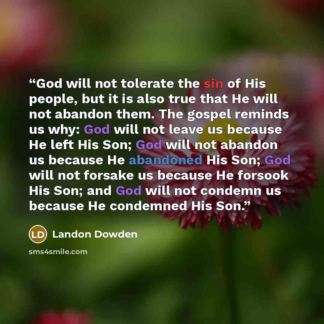 “God will not tolerate the sin of His people, but it is also true that He will not abandon them. The gospel reminds us why: God will not leave us because He left His Son; God will not abandon us because He abandoned His Son; God will not forsake us because He forsook His Son; and God will not…” quote by Landon Dowden