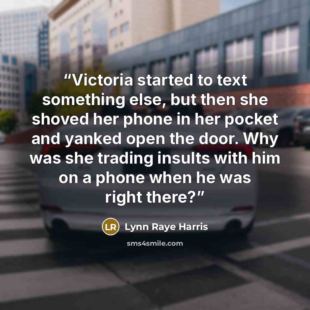 “Victoria started to text something else, but then she shoved her phone in her pocket and yanked open the door. Why was she trading insults with him on a phone when he was right there?” quote by Lynn Raye Harris