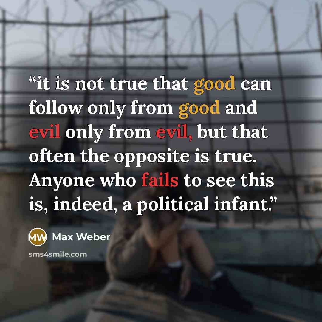 “it is not true that good can follow only from good and evil only from evil, but that often the opposite is true. Anyone who fails to see this is, indeed, a political infant.” quote by Max Weber