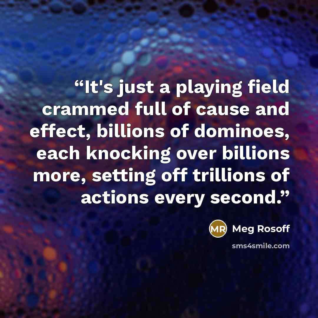 “It's just a playing field crammed full of cause and effect, billions of dominoes, each knocking over billions more, setting off trillions of actions every second.” quote by Meg Rosoff