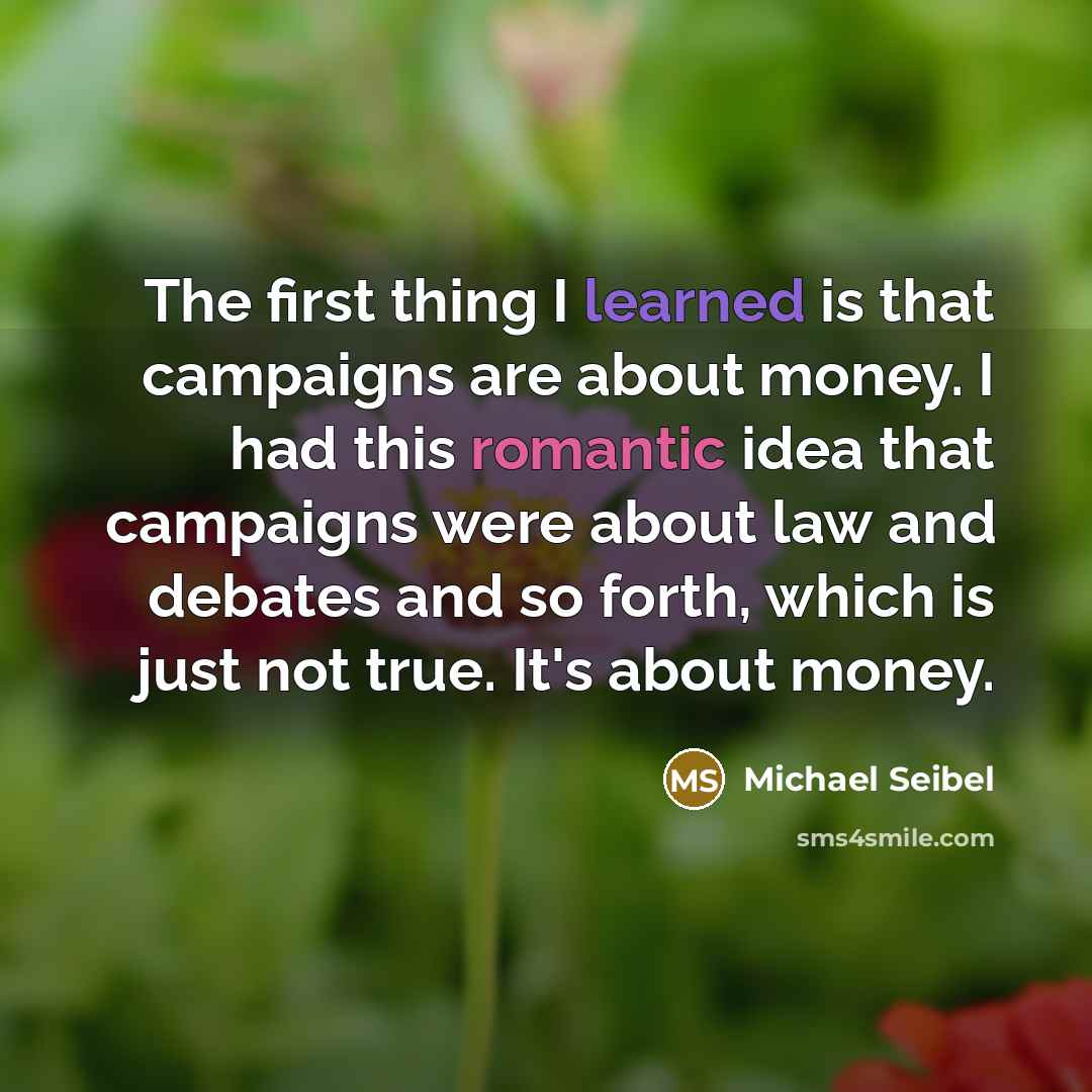 “The first thing I learned is that campaigns are about money. I had this romantic idea that campaigns were about law and debates and so forth, which is just not true. It's about money.” quote by Michael Seibel