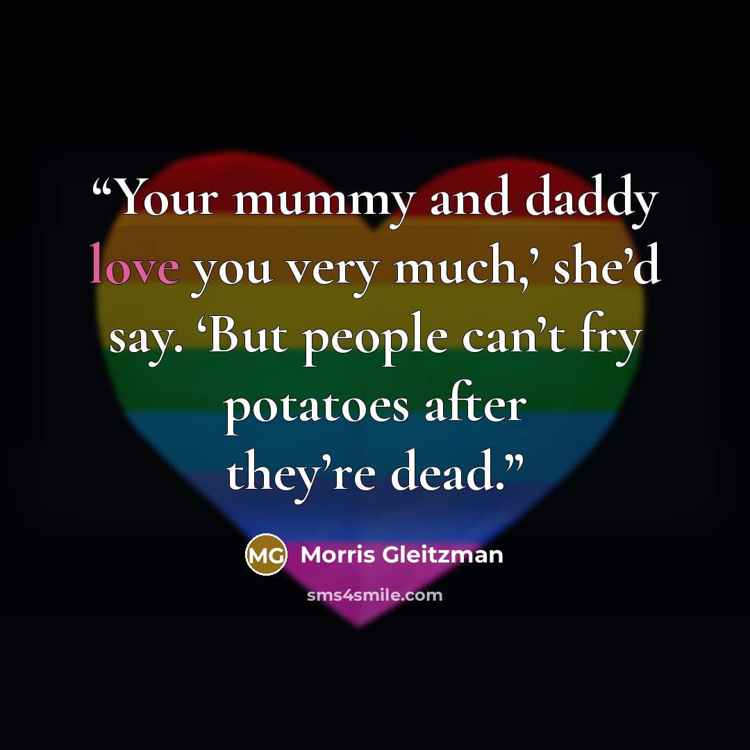 “Your mummy and daddy love you very much,’ she’d say. ‘But people can’t fry potatoes after they’re dead.” quote by Morris Gleitzman