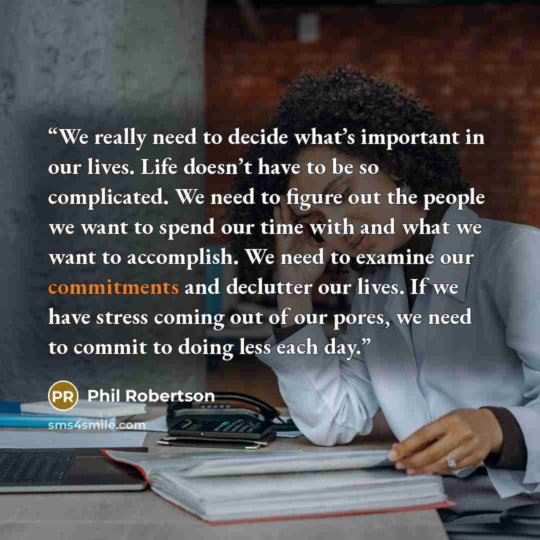 “We really need to decide what’s important in our lives. Life doesn’t have to be so complicated. We need to figure out the people we want to spend our time with and what we want to accomplish. We need to examine our commitments and declutter our lives. If we have stress coming out of our pores, we…” quote by Phil Robertson