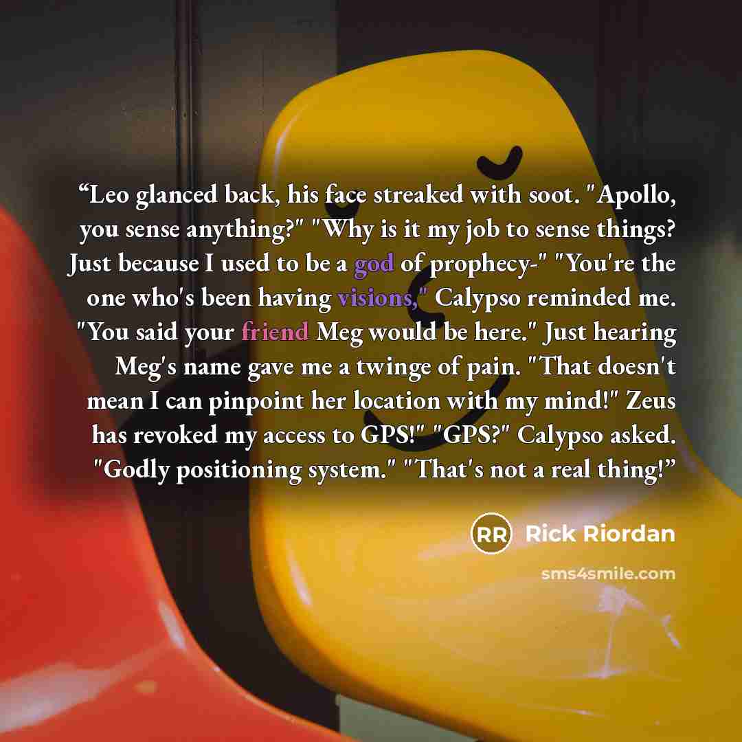 “Leo glanced back, his face streaked with soot. "Apollo, you sense anything?" "Why is it my job to sense things? Just because I used to be a god of prophecy-" "You're the one who's been having visions," Calypso reminded me. "You said your friend Meg would be here." Just hearing Meg's name gave me a…” quote by Rick Riordan