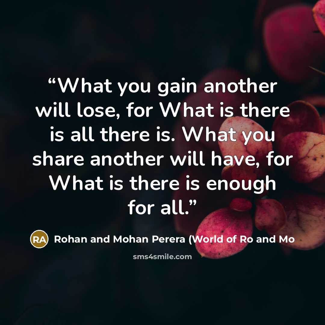 “What you gain another will lose, for What is there is all there is. What you share another will have, for What is there is enough for all.” quote by Rohan and Mohan Perera (World of Ro and Mo