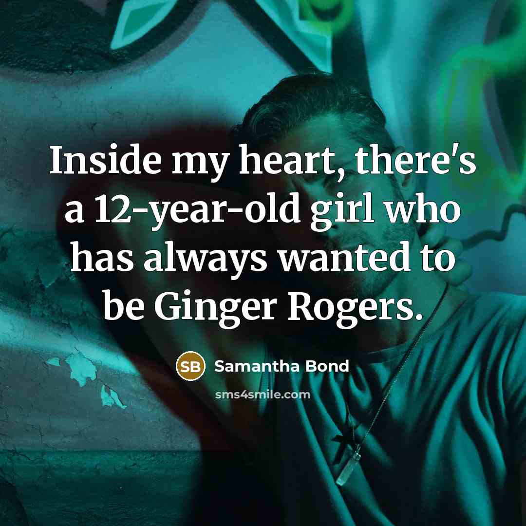 “Inside my heart, there's a 12-year-old girl who has always wanted to be Ginger Rogers.” quote by Samantha Bond