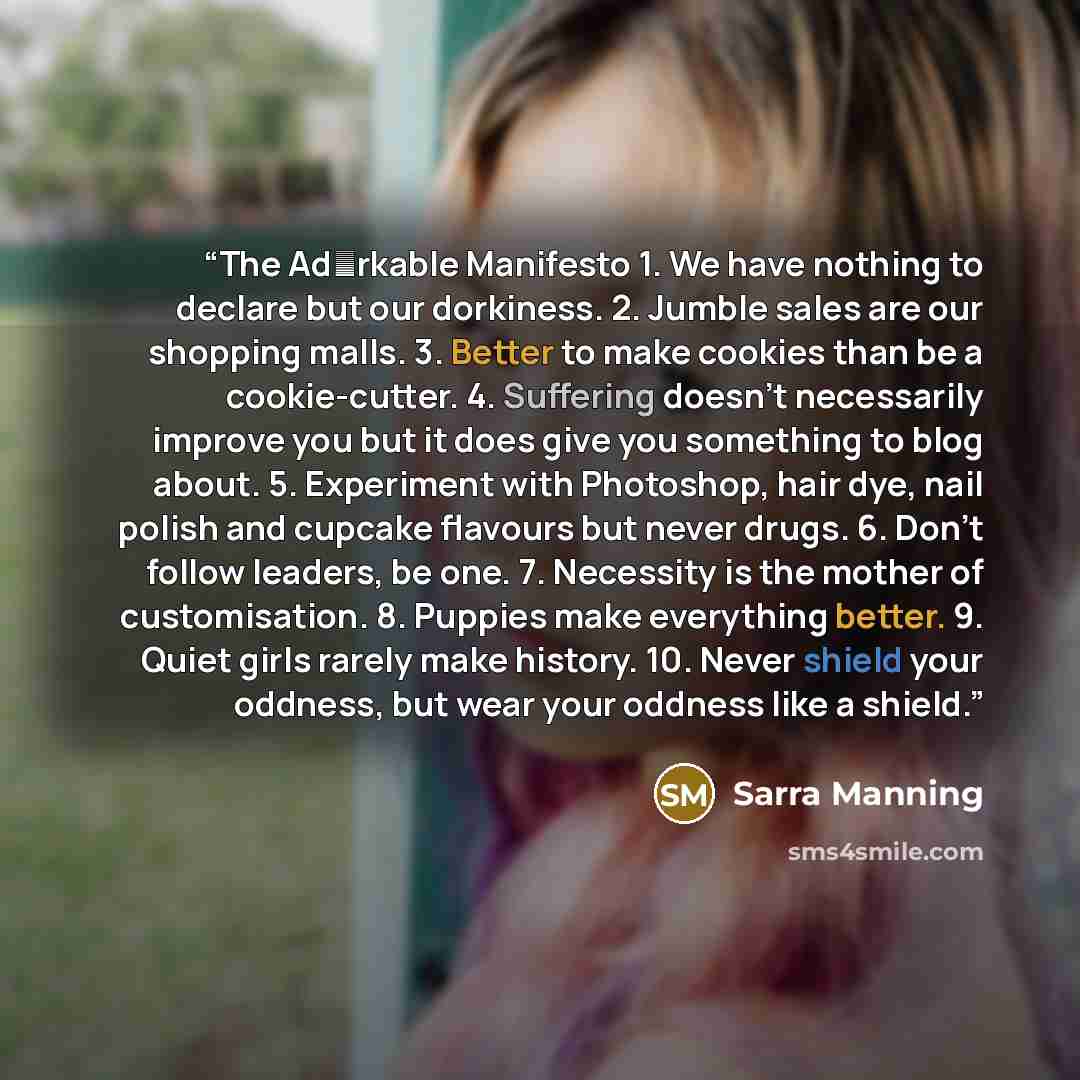 “The Ad♥rkable Manifesto 1. We have nothing to declare but our dorkiness. 2. Jumble sales are our shopping malls. 3. Better to make cookies than be a cookie-cutter. 4. Suffering doesn’t necessarily improve you but it does give you something to blog about. 5. Experiment with Photoshop, hair dye…” quote by Sarra Manning