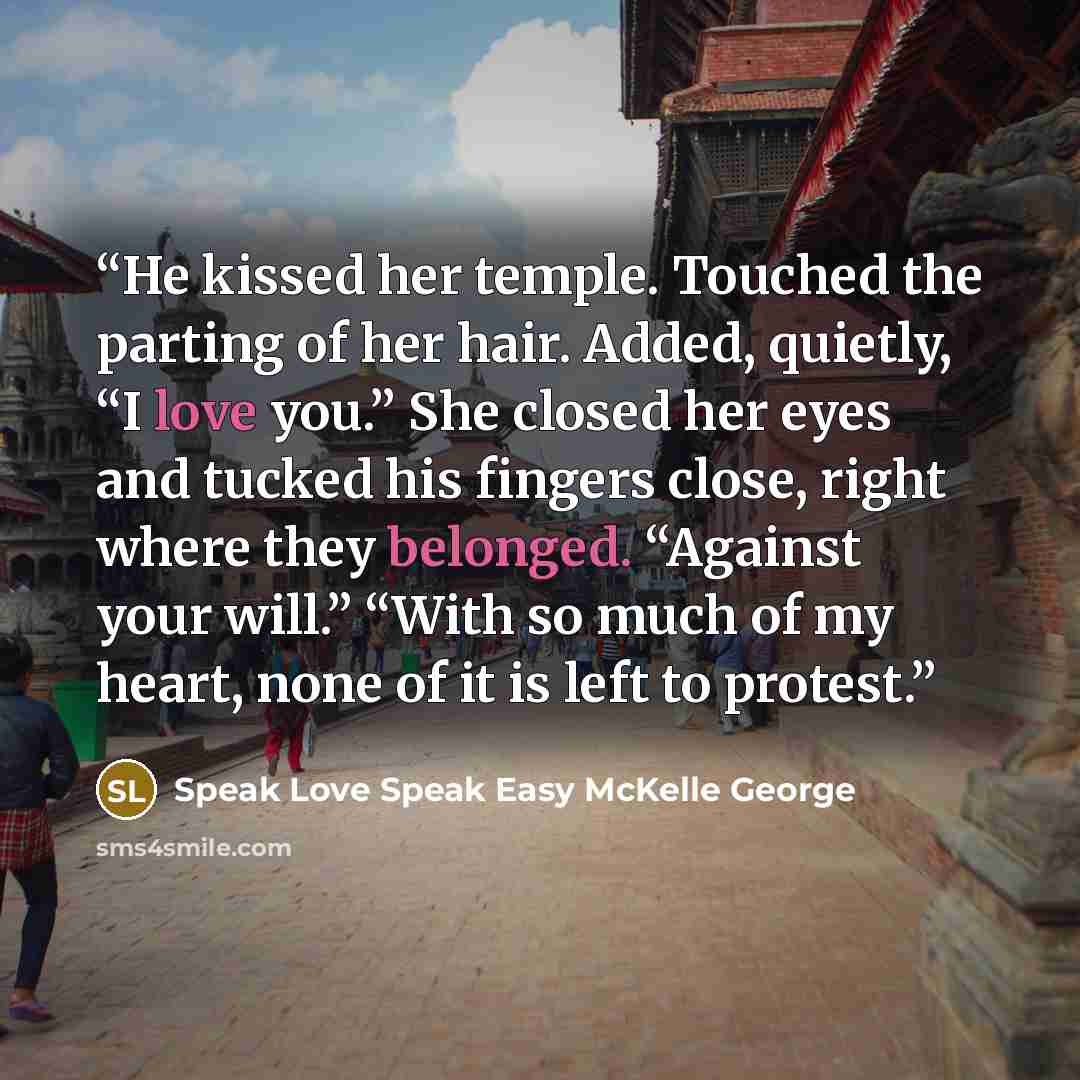 “He kissed her temple. Touched the parting of her hair. Added, quietly, “I love you.” She closed her eyes and tucked his fingers close, right where they belonged. “Against your will.” “With so much of my heart, none of it is left to protest.” quote by Speak Love Speak Easy McKelle George