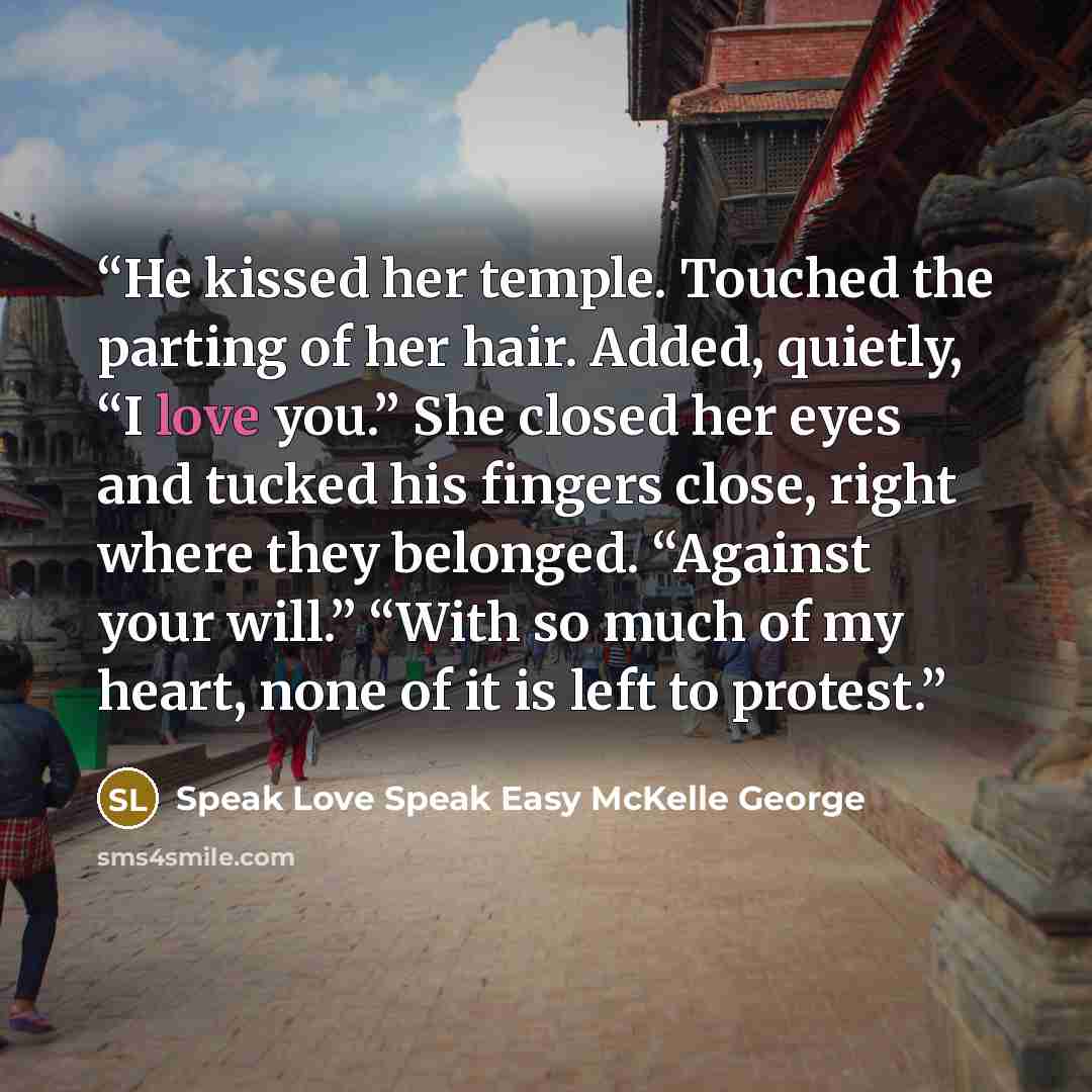 “He kissed her temple. Touched the parting of her hair. Added, quietly, “I love you.” She closed her eyes and tucked his fingers close, right where they belonged. “Against your will.” “With so much of my heart, none of it is left to protest.” quote by Speak Love Speak Easy McKelle George