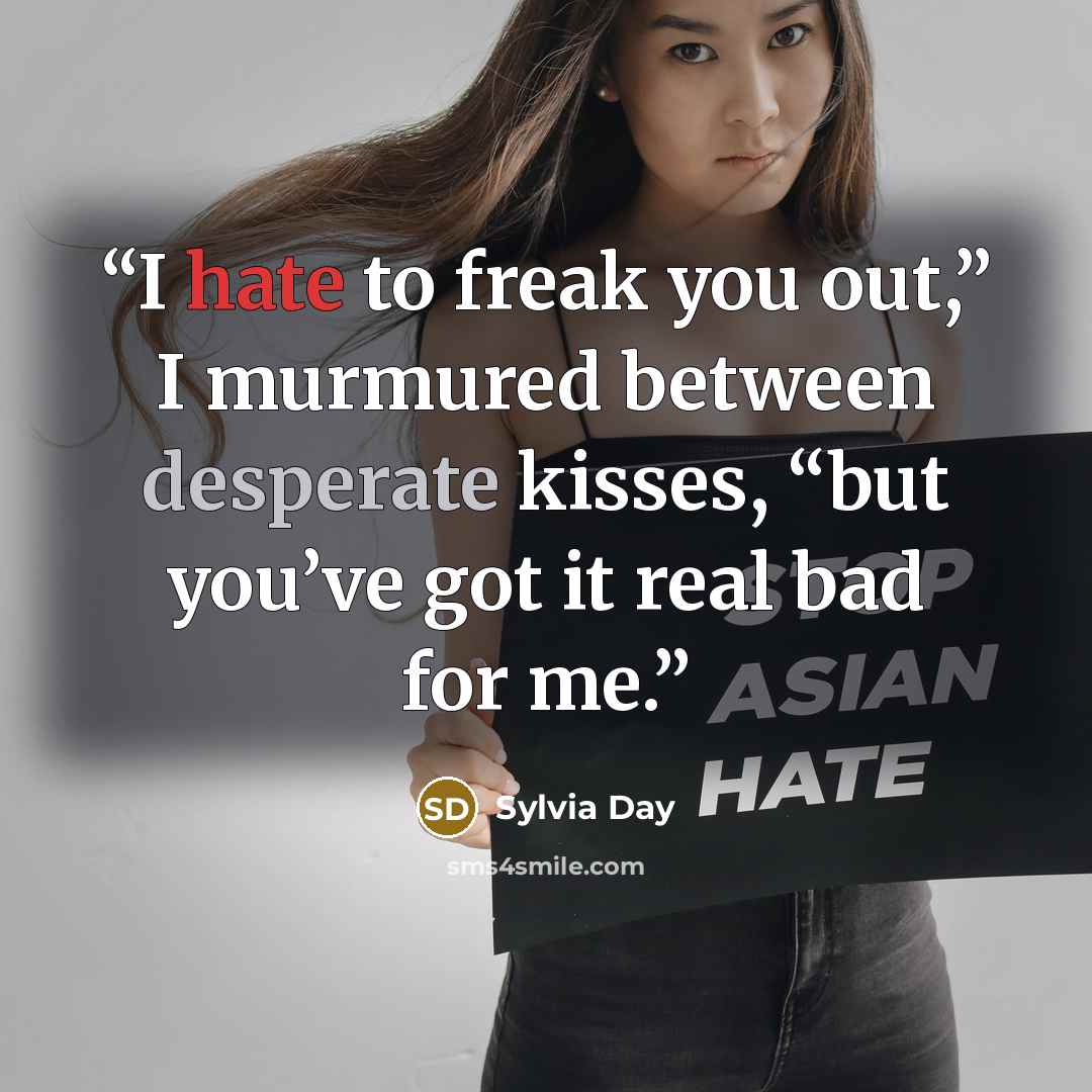 “I hate to freak you out,” I murmured between desperate kisses, “but you’ve got it real bad for me.” quote by Sylvia Day