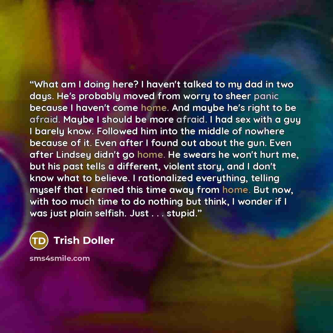 “What am I doing here? I haven't talked to my dad in two days. He's probably moved from worry to sheer panic because I haven't come home. And maybe he's right to be afraid. Maybe I should be more afraid. I had sex with a guy I barely know. Followed him into the middle of nowhere because of it. Even…” quote by Trish Doller