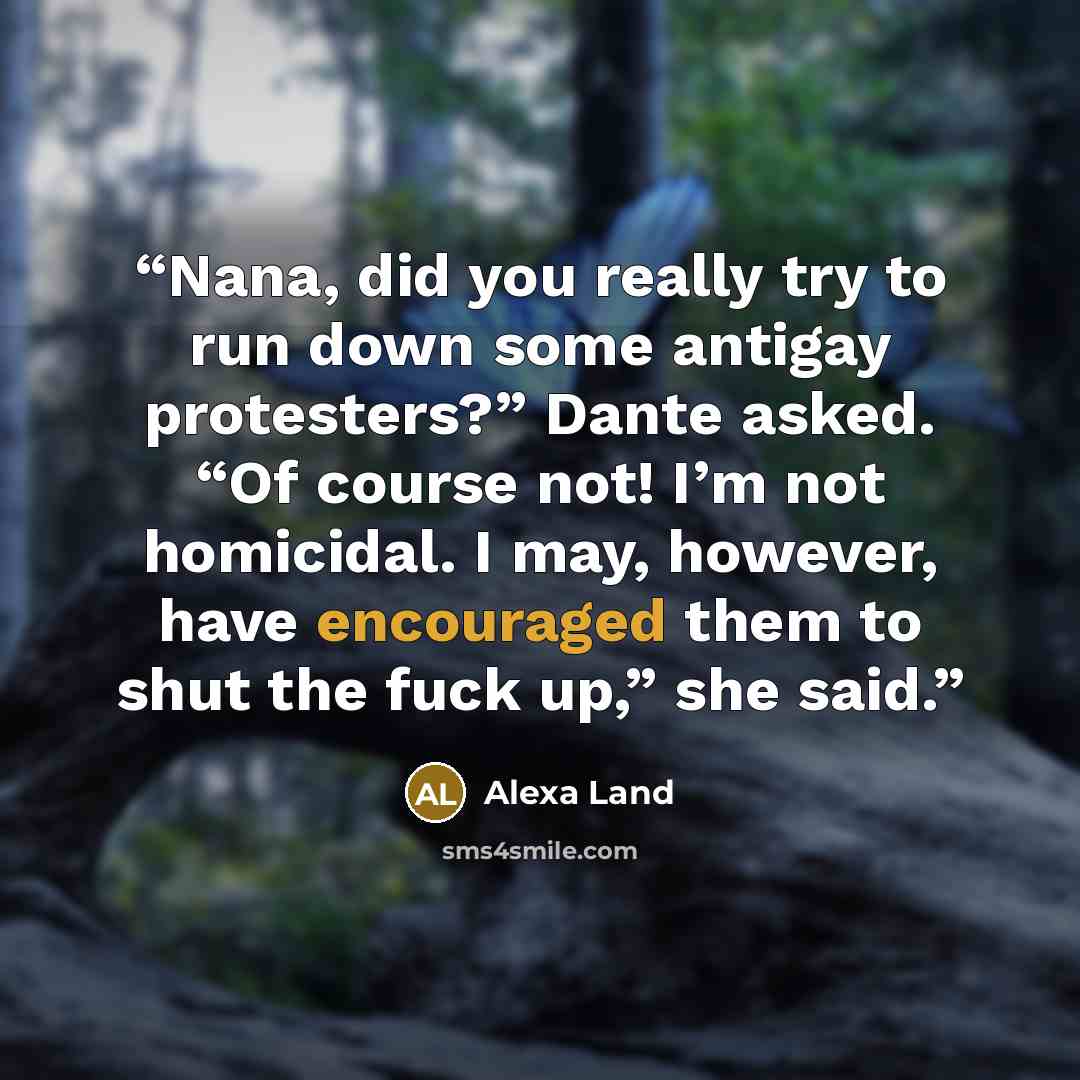 “Nana, did you really try to run down some antigay protesters?” Dante asked. “Of course not! I’m not homicidal. I may, however, have encouraged them to shut the fuck up,” she said.” quote by Alexa Land