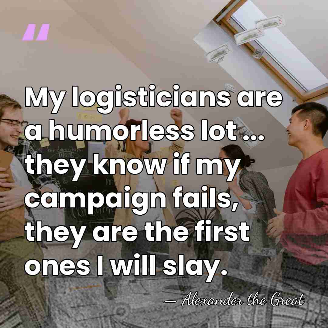 My logisticians are a humorless lot ... they know if my campaign&hellip; - Alexander the Great