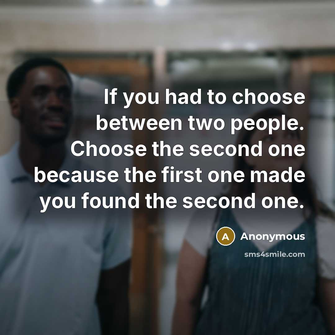 “If you had to choose between two people. Choose the second one because the first one made you found the second one.” quote by Anonymous