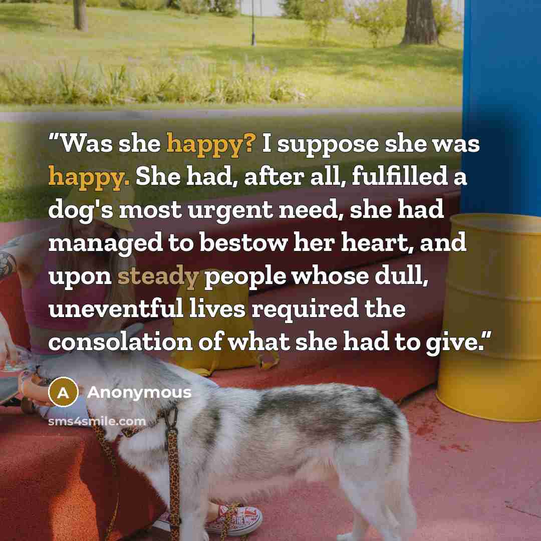 “Was she happy? I suppose she was happy. She had, after all, fulfilled a dog's most urgent need, she had managed to bestow her heart, and upon steady people whose dull, uneventful lives required the consolation of what she had to give.” quote by Anonymous
