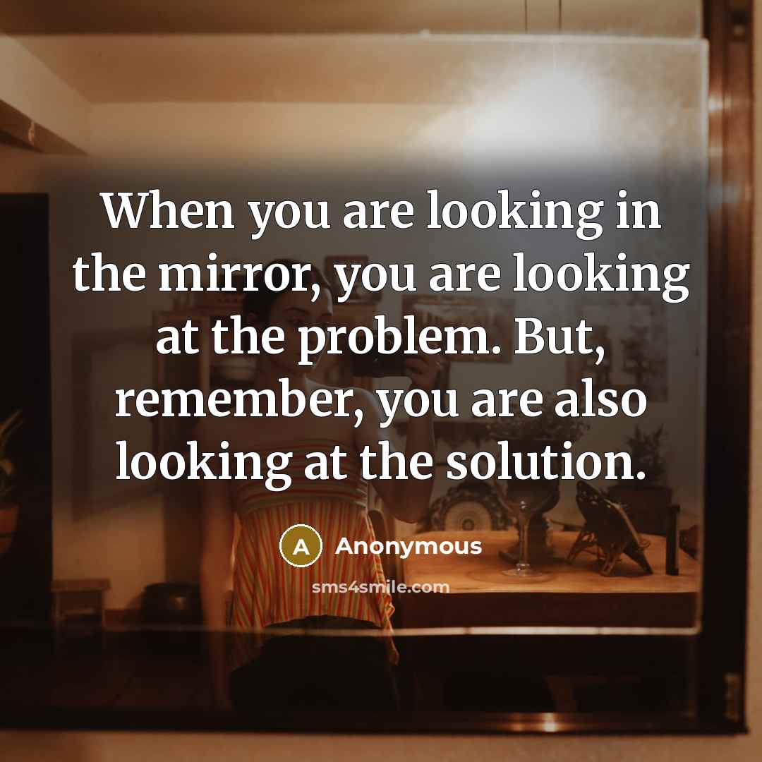 “When you are looking in the mirror, you are looking at the problem. But, remember, you are also looking at the solution.” quote by Anonymous