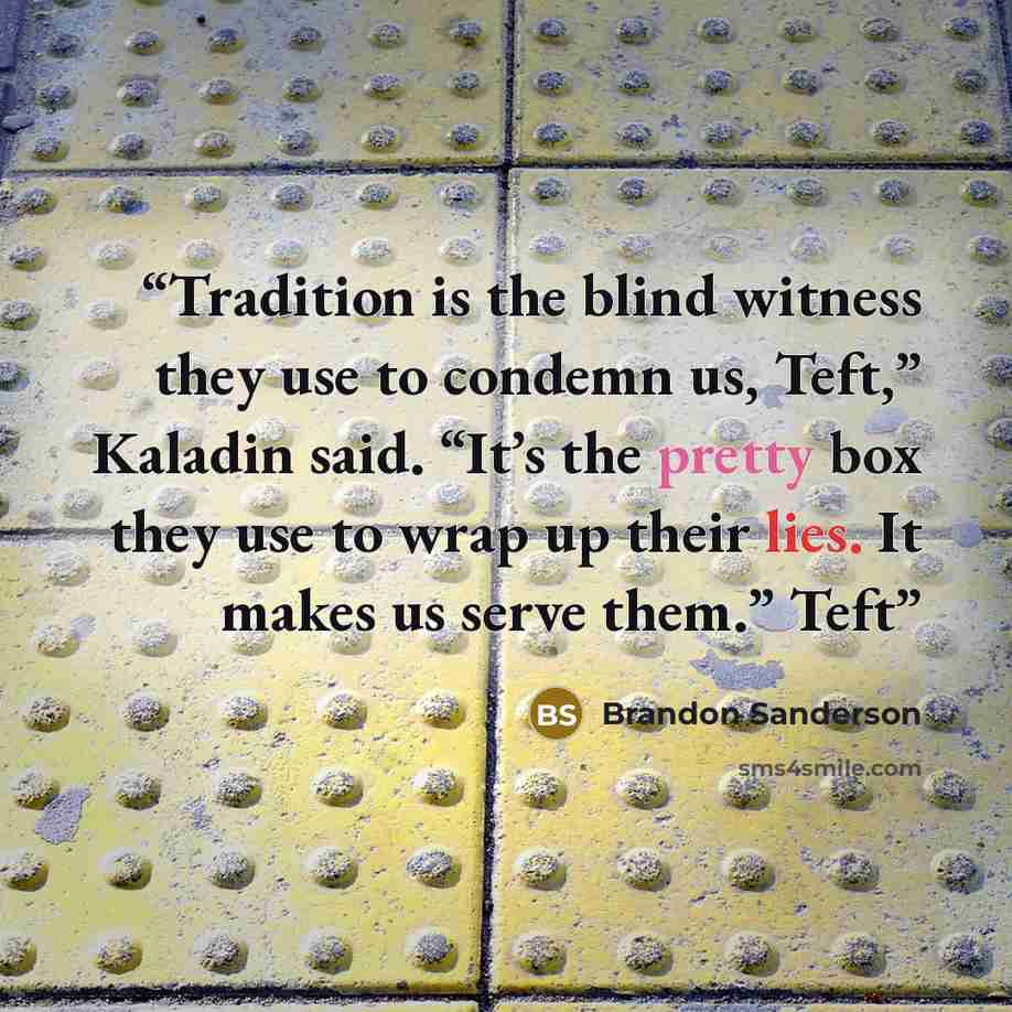“Tradition is the blind witness they use to condemn us, Teft,” Kaladin said. “It’s the pretty box they use to wrap up their lies. It makes us serve them.” Teft” quote by Brandon Sanderson