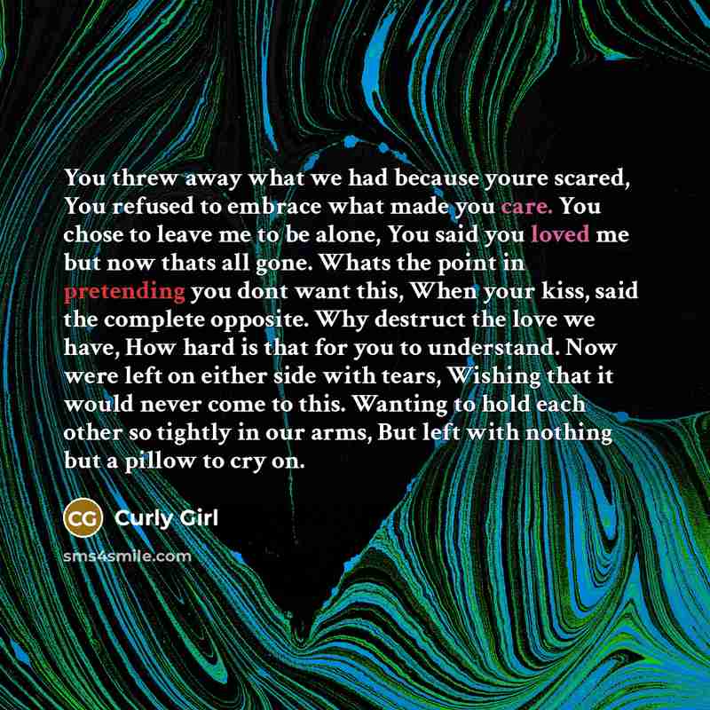 “You threw away what we had because youre scared, You refused to embrace what made you care. You chose to leave me to be alone, You said you loved me but now thats all gone. Whats the point in pretending you dont want this, When your kiss, said the complete opposite. Why destruct the love we have…” quote by Curly Girl