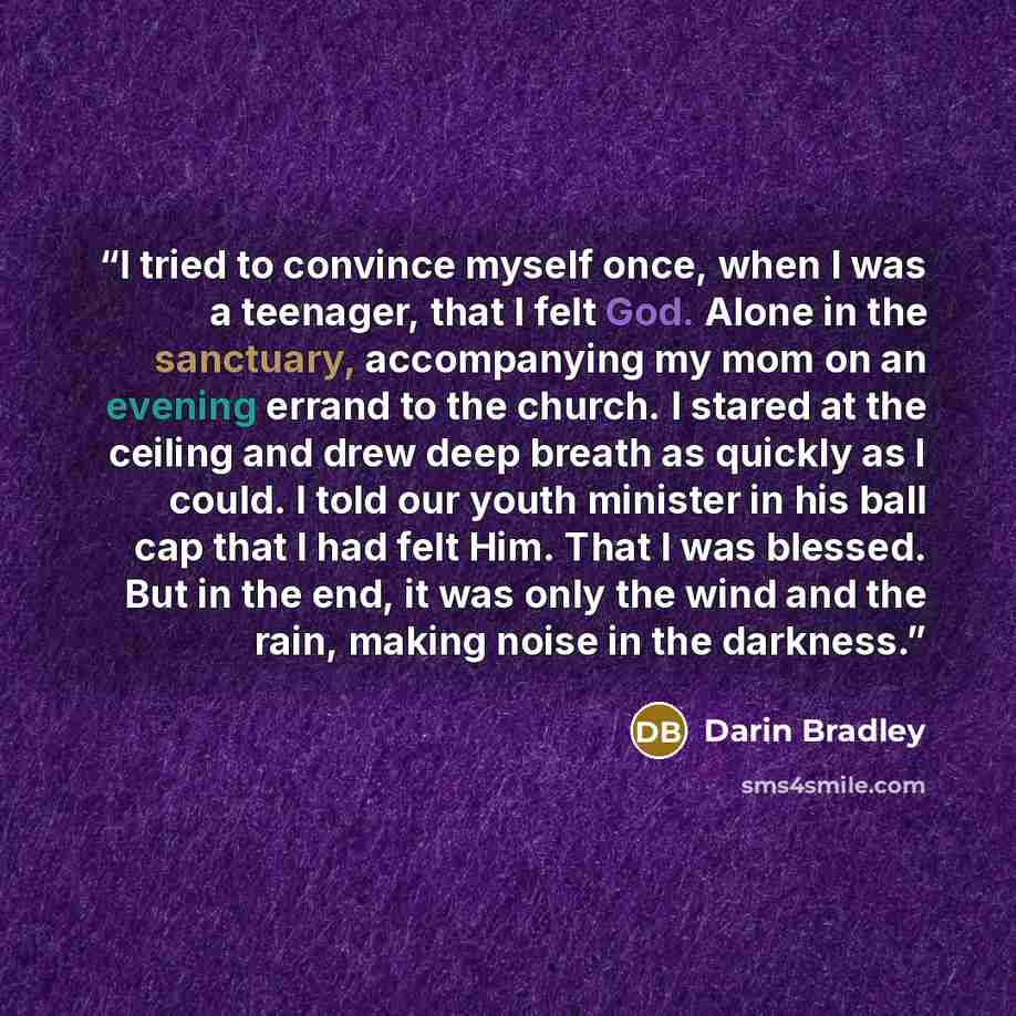 “I tried to convince myself once, when I was a teenager, that I felt God. Alone in the sanctuary, accompanying my mom on an evening errand to the church. I stared at the ceiling and drew deep breath as quickly as I could. I told our youth minister in his ball cap that I had felt Him. That I was…” quote by Darin Bradley