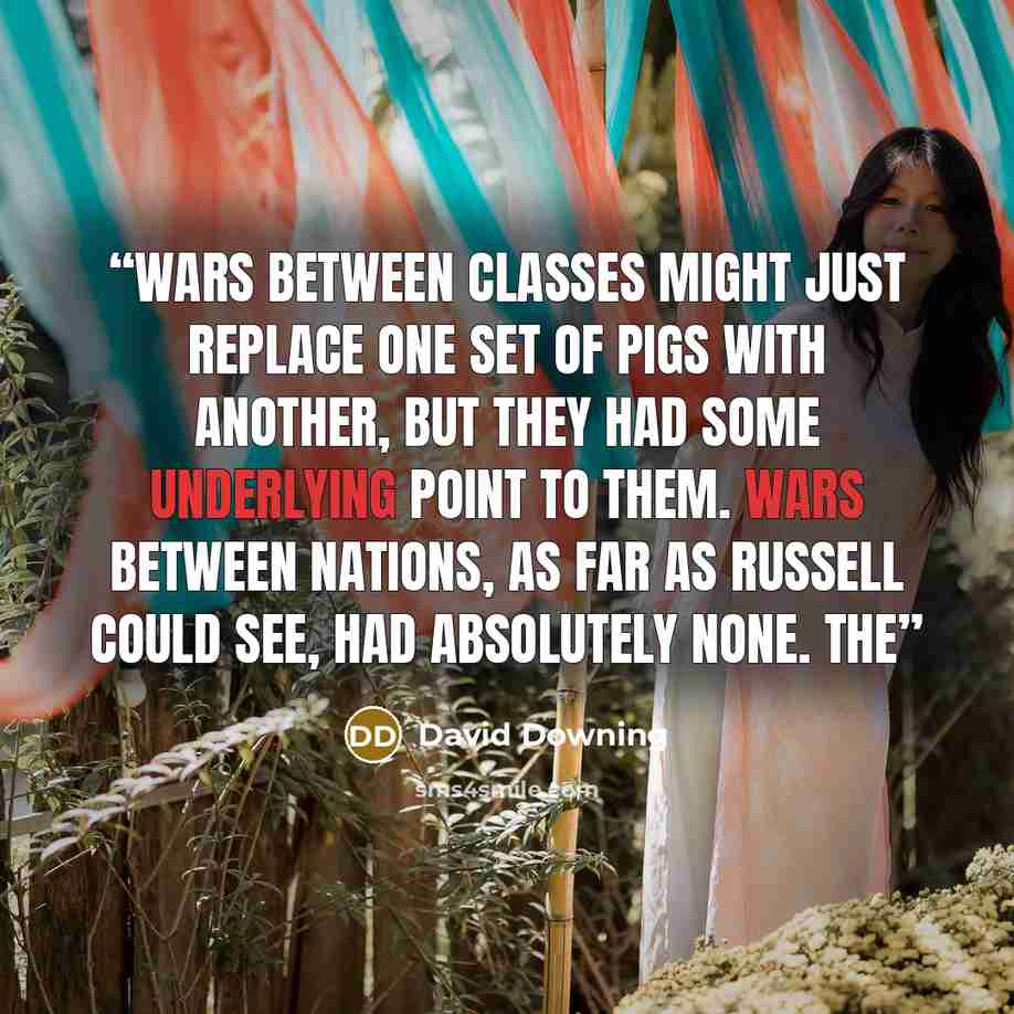 “Wars between classes might just replace one set of pigs with another, but they had some underlying point to them. Wars between nations, as far as Russell could see, had absolutely none. The” quote by David Downing