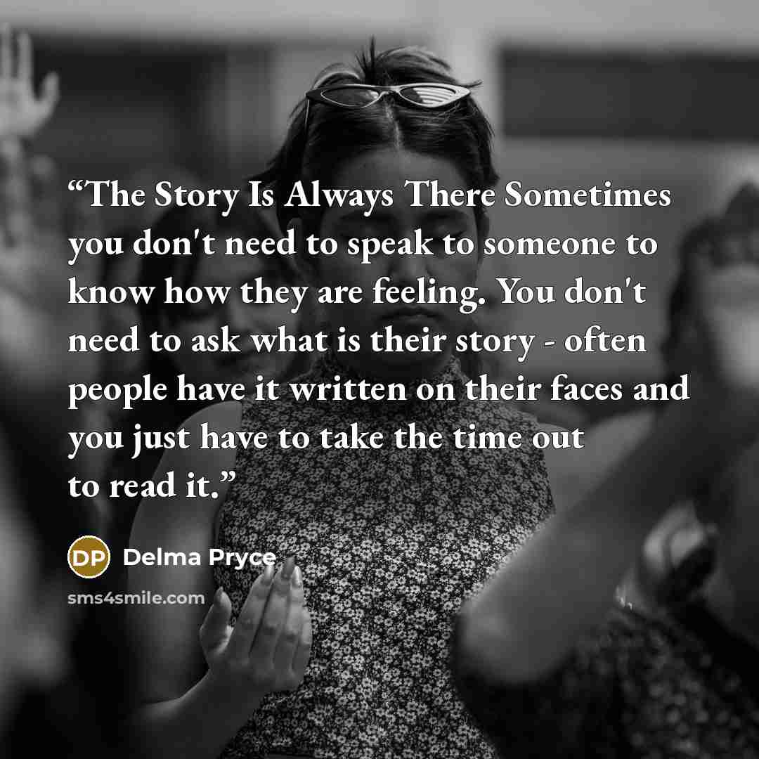 “The Story Is Always There Sometimes you don't need to speak to someone to know how they are feeling. You don't need to ask what is their story - often people have it written on their faces and you just have to take the time out to read it.” quote by Delma Pryce
