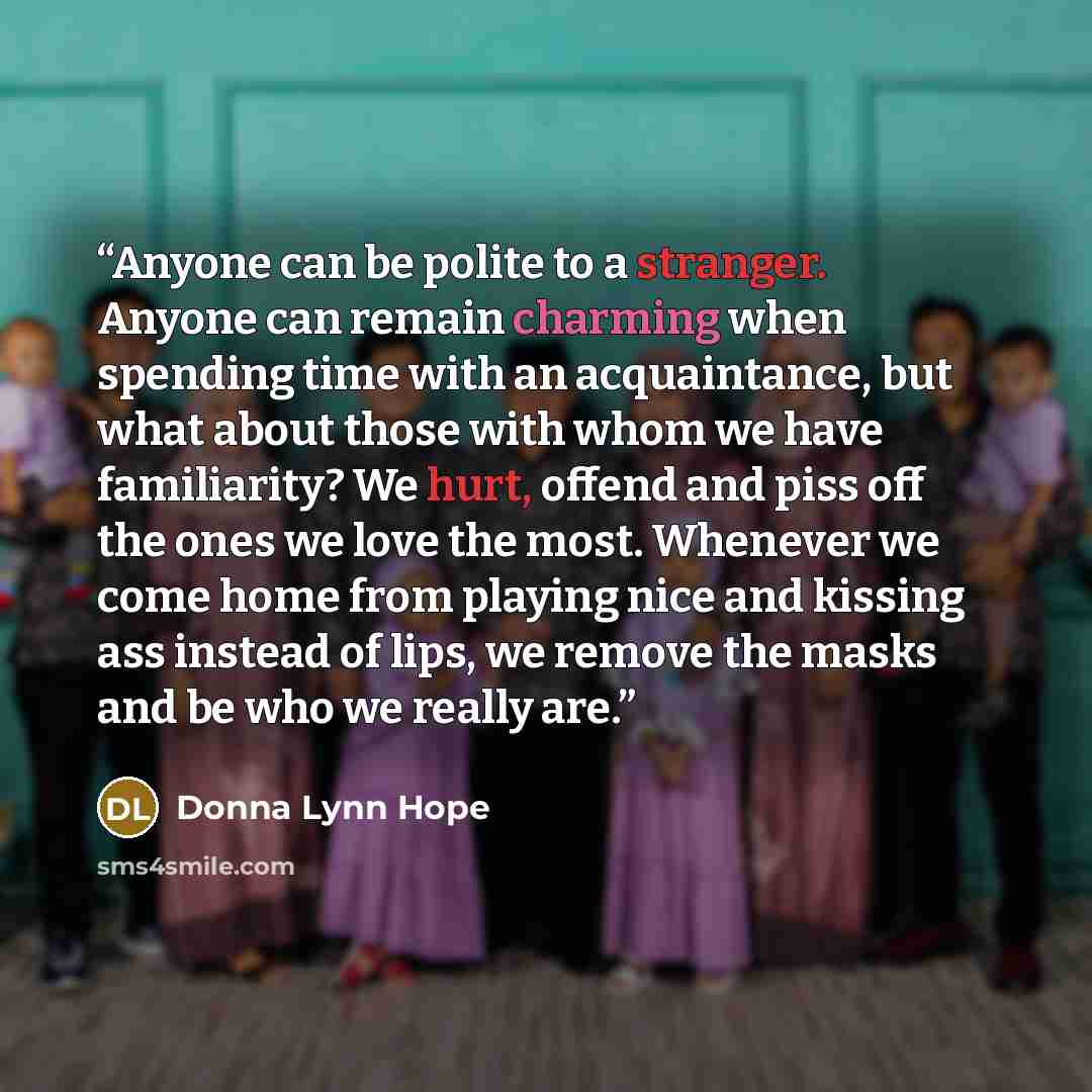 “Anyone can be polite to a stranger. Anyone can remain charming when spending time with an acquaintance, but what about those with whom we have familiarity? We hurt, offend and piss off the ones we love the most. Whenever we come home from playing nice and kissing ass instead of lips, we remove the…” quote by Donna Lynn Hope