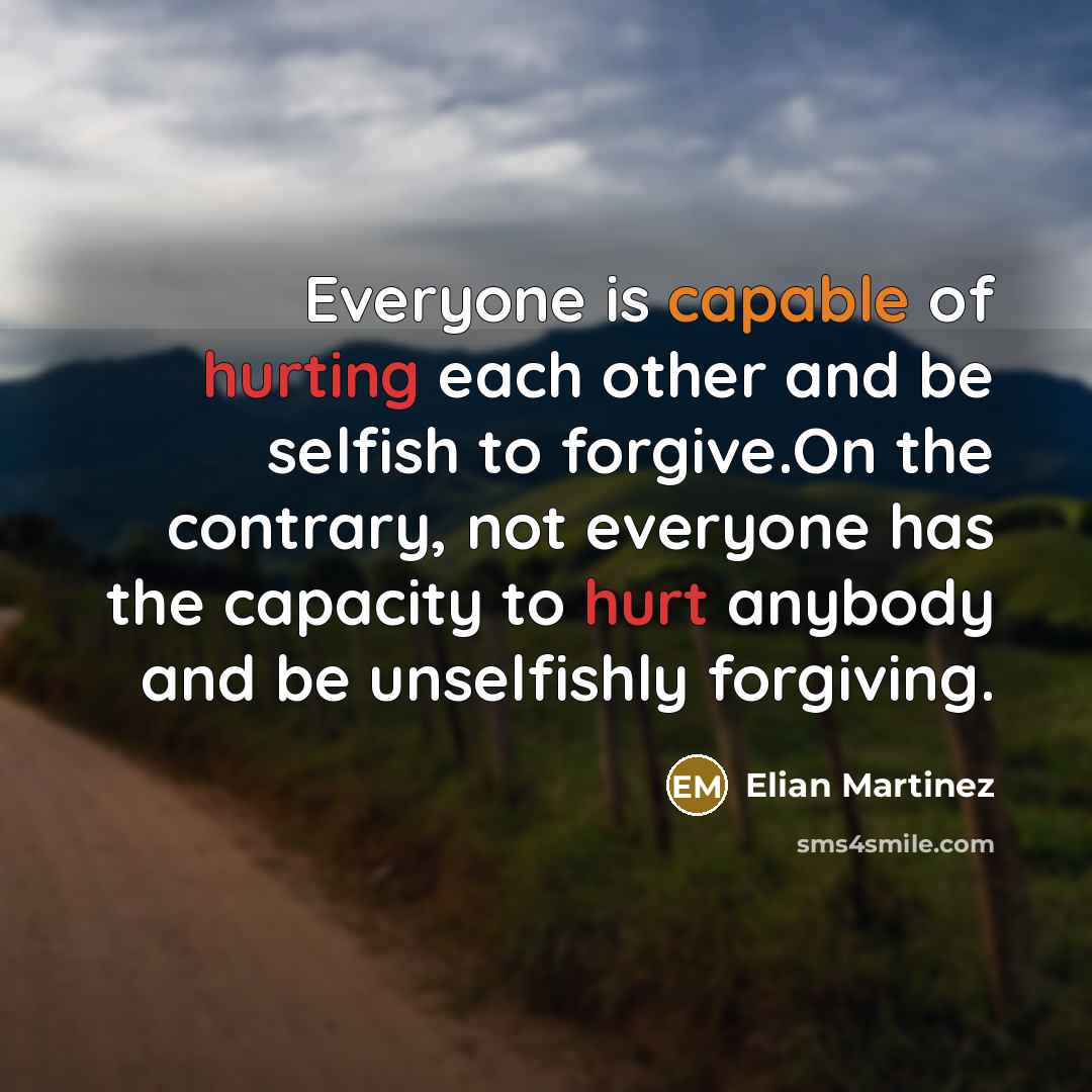 “Everyone is capable of hurting each other and be selfish to forgive.On the contrary, not everyone has the capacity to hurt anybody and be unselfishly forgiving.” quote by Elian Martinez