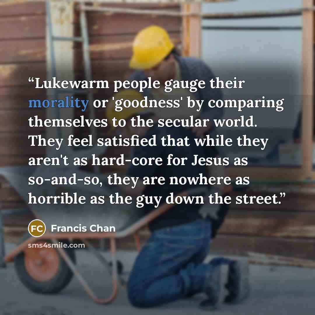 “Lukewarm people gauge their morality or 'goodness' by comparing themselves to the secular world. They feel satisfied that while they aren't as hard-core for Jesus as so-and-so, they are nowhere as horrible as the guy down the street.” quote by Francis Chan