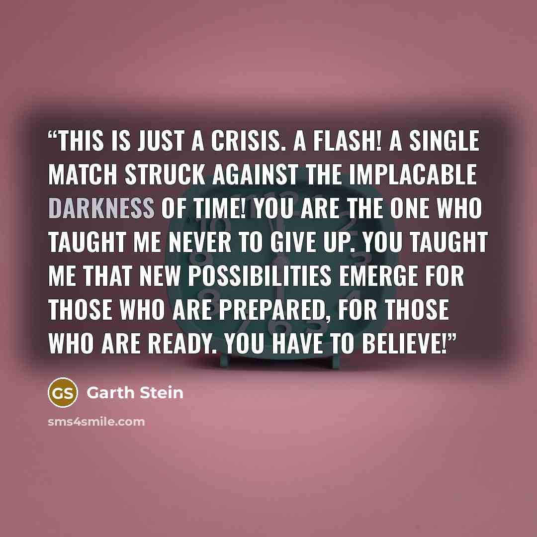 “This is just a crisis. A flash! A single match struck against the implacable darkness of time! You are the one who taught me never to give up. You taught me that new possibilities emerge for those who are prepared, for those who are ready. You have to believe!” quote by Garth Stein