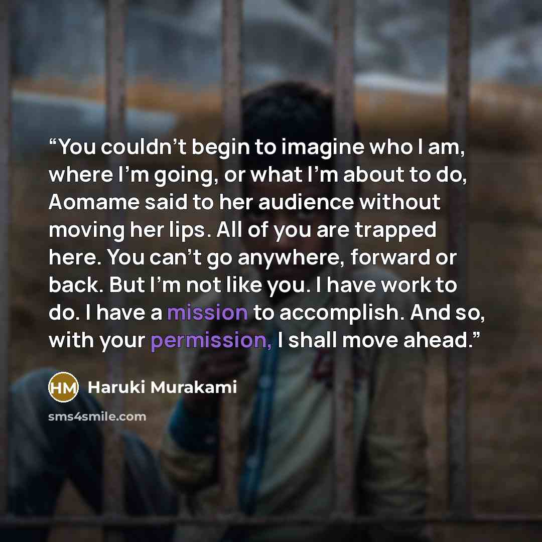 “You couldn’t begin to imagine who I am, where I’m going, or what I’m about to do, Aomame said to her audience without moving her lips. All of you are trapped here. You can’t go anywhere, forward or back. But I’m not like you. I have work to do. I have a mission to accomplish. And so, with your…” quote by Haruki Murakami