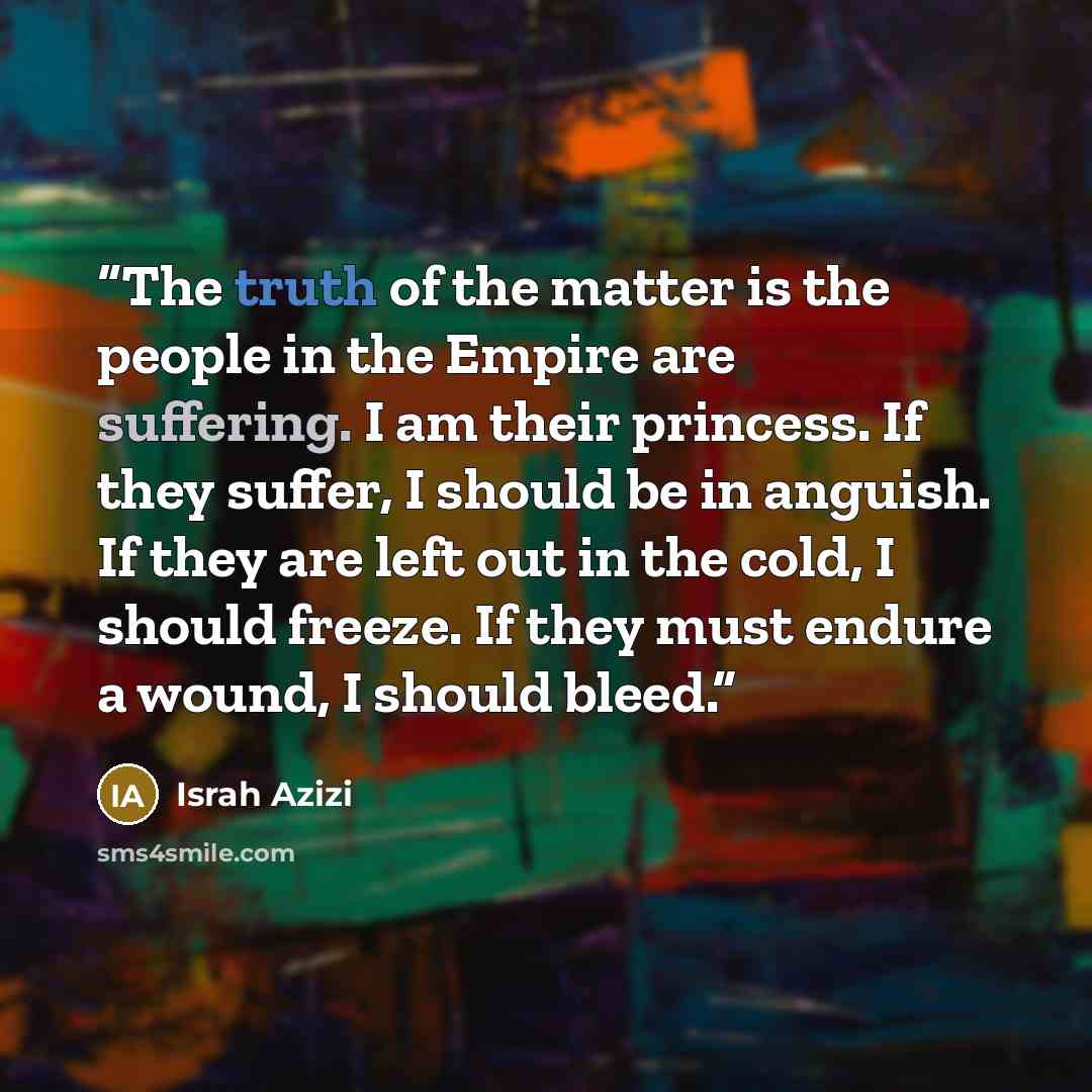 “The truth of the matter is the people in the Empire are suffering. I am their princess. If they suffer, I should be in anguish. If they are left out in the cold, I should freeze. If they must endure a wound, I should bleed.” quote by Israh Azizi