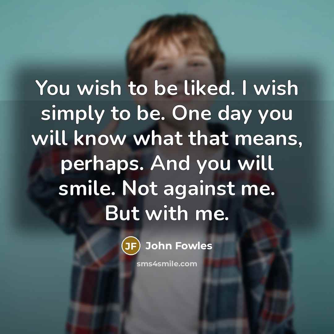 “You wish to be liked. I wish simply to be. One day you will know what that means, perhaps. And you will smile. Not against me. But with me.” quote by John Fowles
