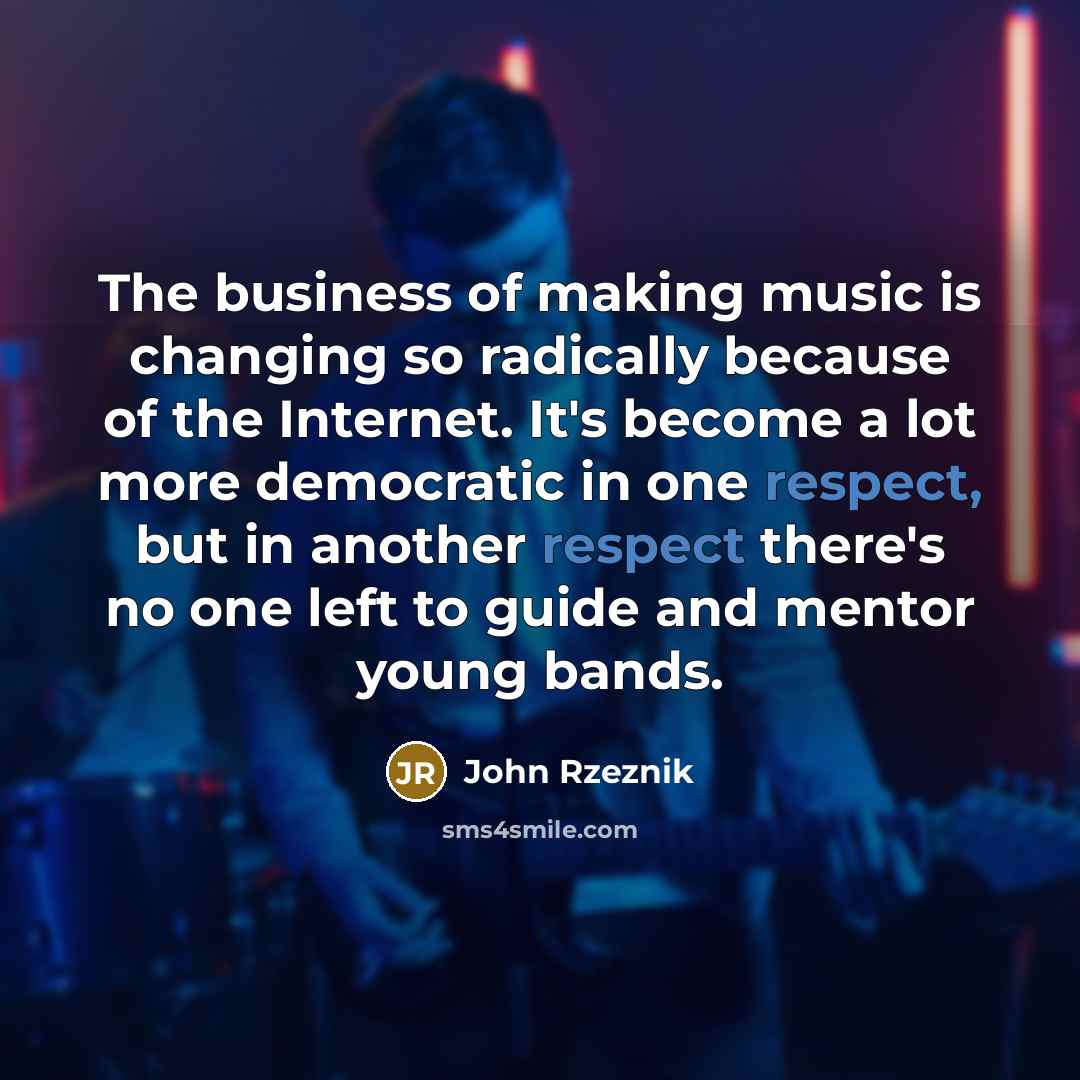 “The business of making music is changing so radically because of the Internet. It's become a lot more democratic in one respect, but in another respect there's no one left to guide and mentor young bands.” quote by John Rzeznik