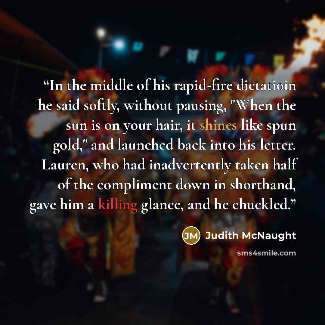“In the middle of his rapid-fire dictatioin he said softly, without pausing, "When the sun is on your hair, it shines like spun gold," and launched back into his letter. Lauren, who had inadvertently taken half of the compliment down in shorthand, gave him a killing glance, and he chuckled.” quote by Judith McNaught