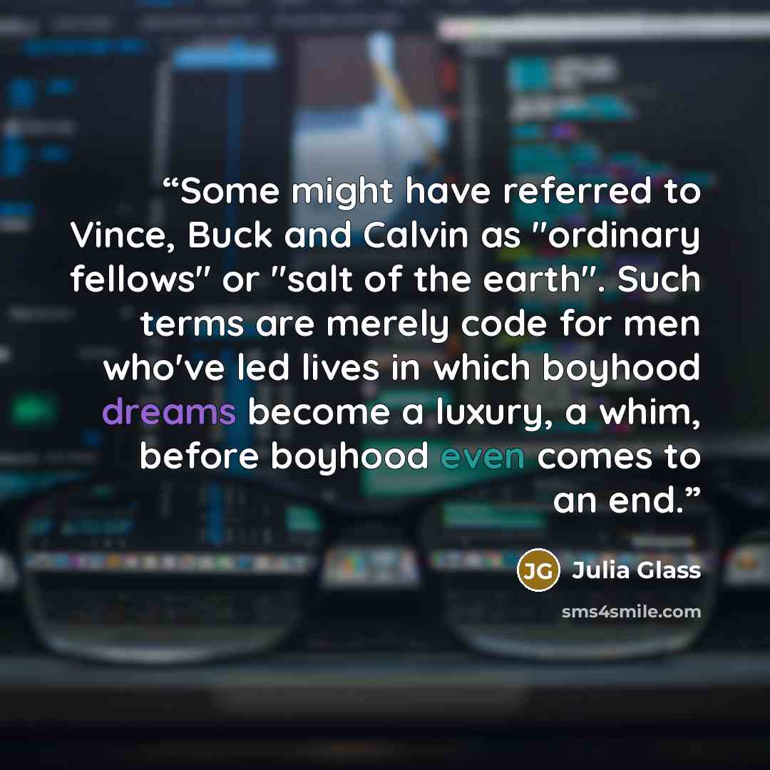 “Some might have referred to Vince, Buck and Calvin as "ordinary fellows" or "salt of the earth". Such terms are merely code for men who've led lives in which boyhood dreams become a luxury, a whim, before boyhood even comes to an end.” quote by Julia Glass