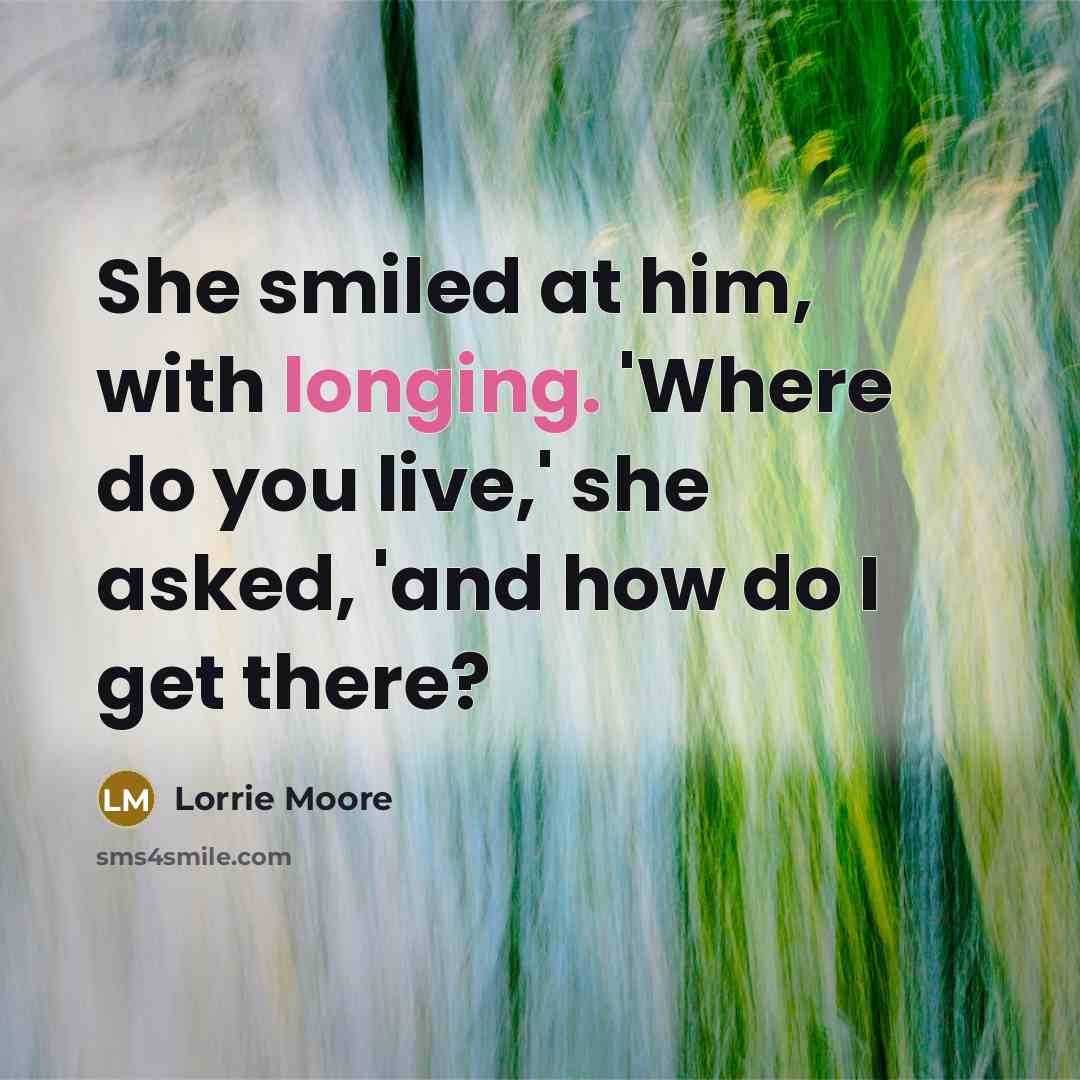 “She smiled at him, with longing. 'Where do you live,' she asked, 'and how do I get there?” quote by Lorrie Moore