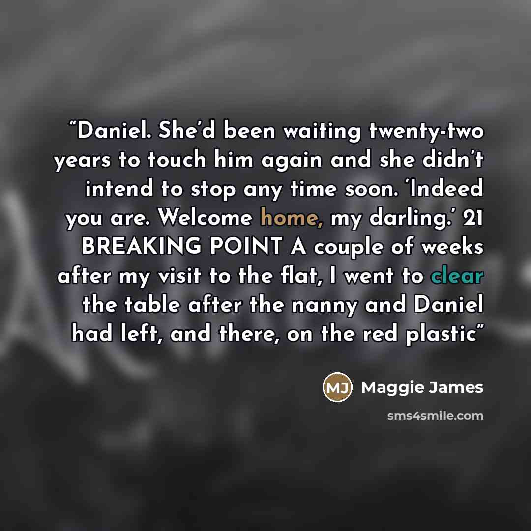 “Daniel. She’d been waiting twenty-two years to touch him again and she didn’t intend to stop any time soon. ‘Indeed you are. Welcome home, my darling.’ 21 BREAKING POINT A couple of weeks after my visit to the flat, I went to clear the table after the nanny and Daniel had left, and there, on the…” quote by Maggie James