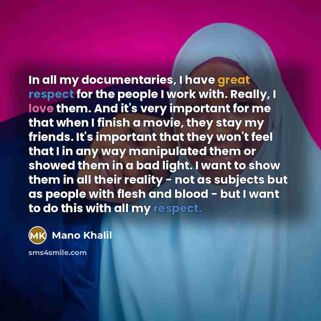 “In all my documentaries, I have great respect for the people I work with. Really, I love them. And it's very important for me that when I finish a movie, they stay my friends. It's important that they won't feel that I in any way manipulated them or showed them in a bad light. I want to show them…” quote by Mano Khalil