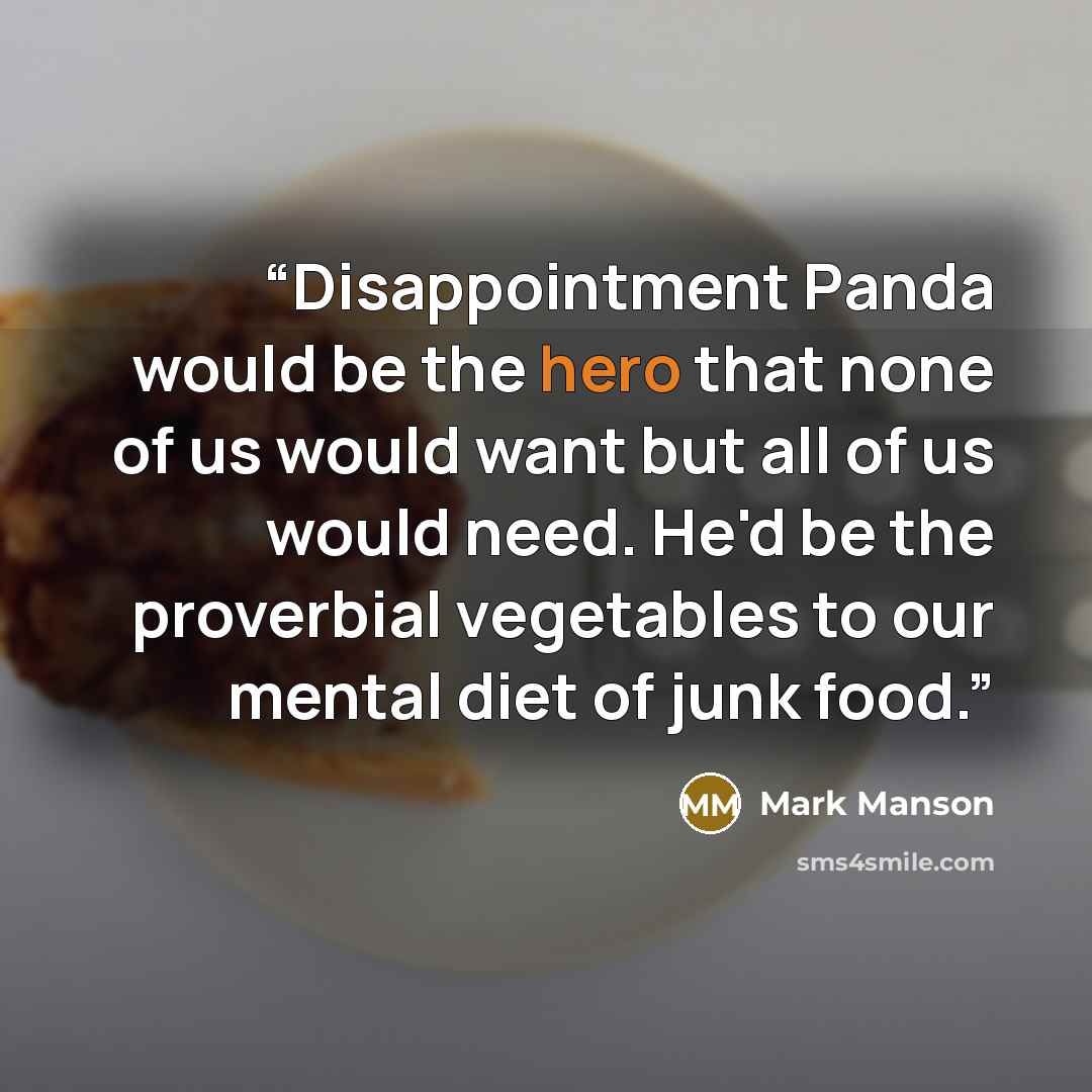 “Disappointment Panda would be the hero that none of us would want but all of us would need. He'd be the proverbial vegetables to our mental diet of junk food.” quote by Mark Manson