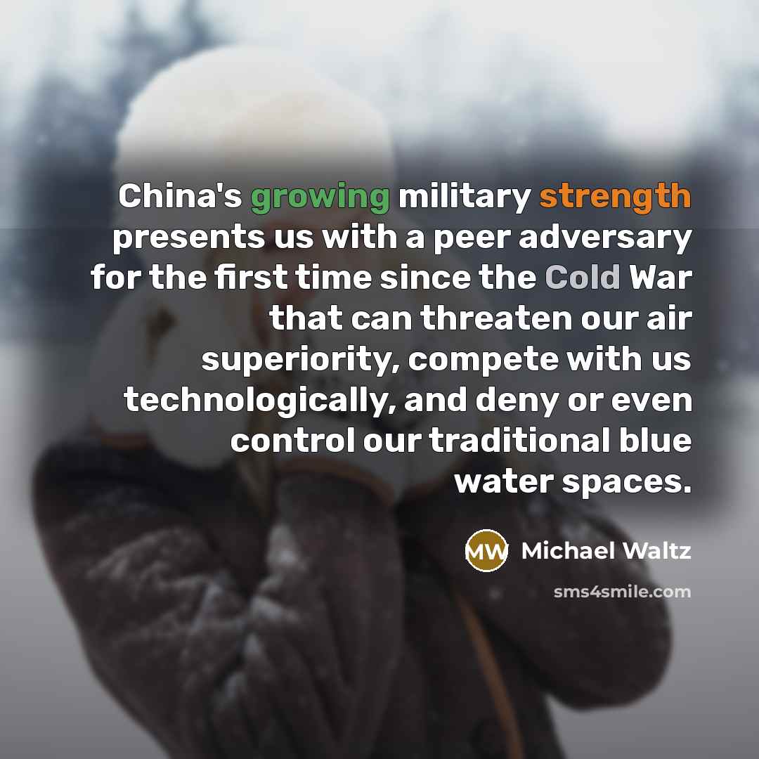 “China's growing military strength presents us with a peer adversary for the first time since the Cold War that can threaten our air superiority, compete with us technologically, and deny or even control our traditional blue water spaces.” quote by Michael Waltz