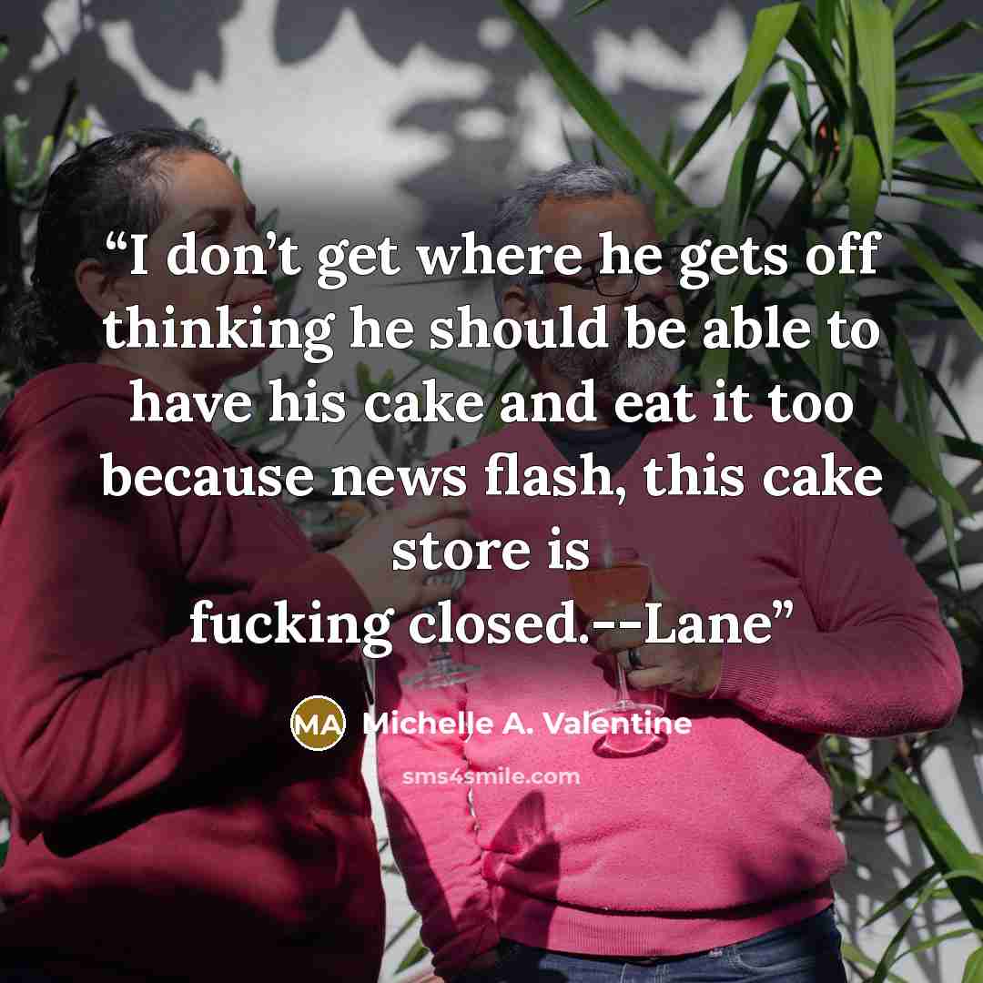 “I don’t get where he gets off thinking he should be able to have his cake and eat it too because news flash, this cake store is fucking closed.--Lane” quote by Michelle A. Valentine