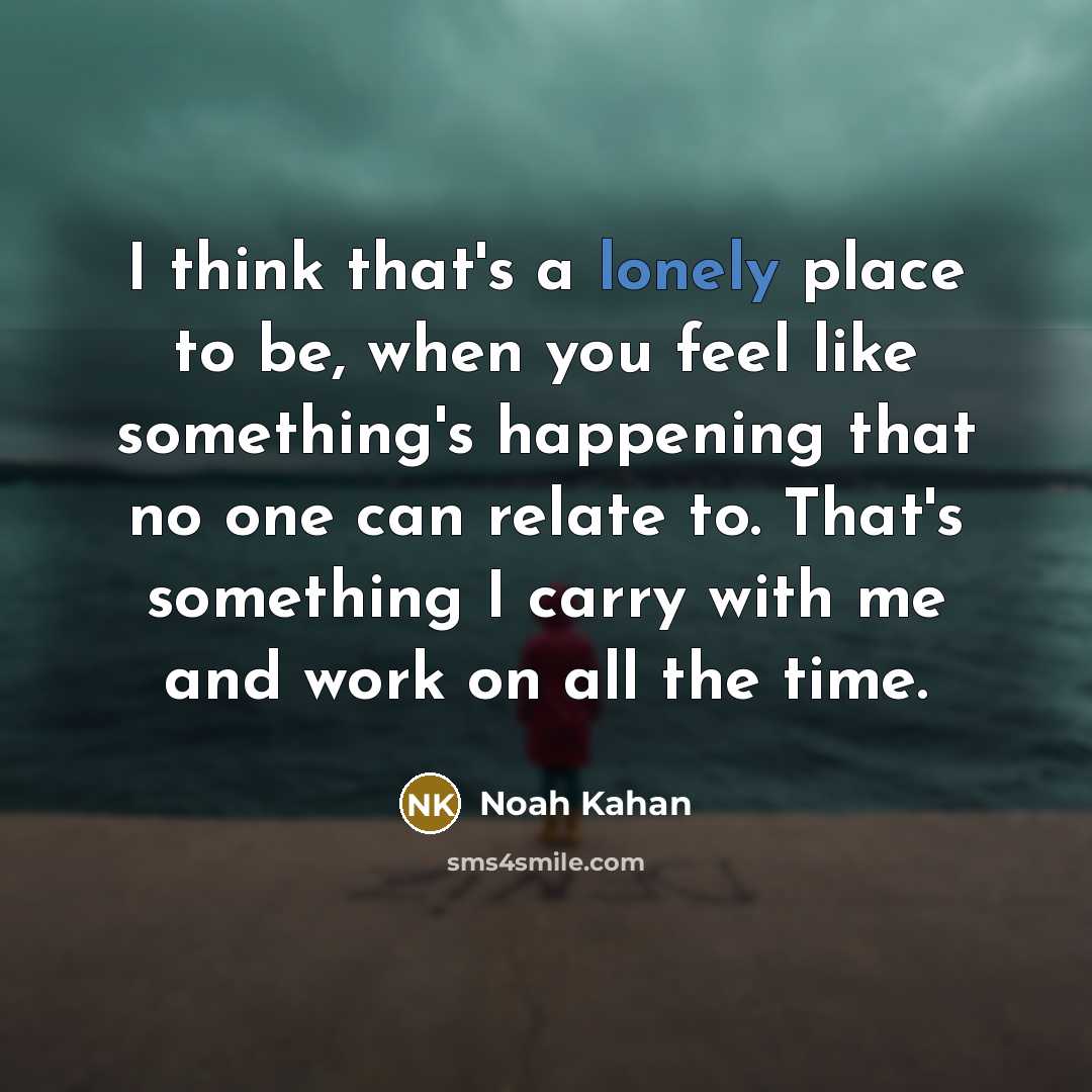 “I think that's a lonely place to be, when you feel like something's happening that no one can relate to. That's something I carry with me and work on all the time.” quote by Noah Kahan