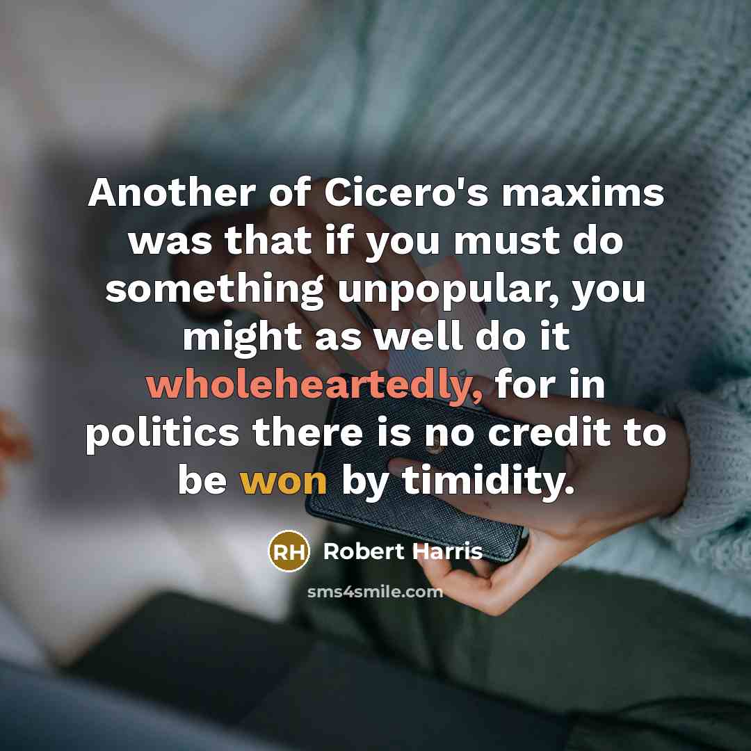 “Another of Cicero's maxims was that if you must do something unpopular, you might as well do it wholeheartedly, for in politics there is no credit to be won by timidity.” quote by Robert Harris